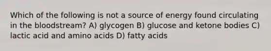 Which of the following is not a source of energy found circulating in the bloodstream? A) glycogen B) glucose and ketone bodies C) lactic acid and amino acids D) fatty acids