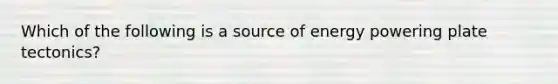 Which of the following is a source of energy powering plate tectonics?