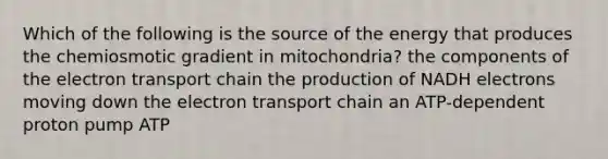 Which of the following is the source of the energy that produces the chemiosmotic gradient in mitochondria? the components of the electron transport chain the production of NADH electrons moving down the electron transport chain an ATP-dependent proton pump ATP