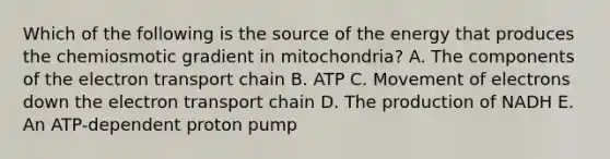 Which of the following is the source of the energy that produces the chemiosmotic gradient in mitochondria? A. The components of the electron transport chain B. ATP C. Movement of electrons down the electron transport chain D. The production of NADH E. An ATP-dependent proton pump