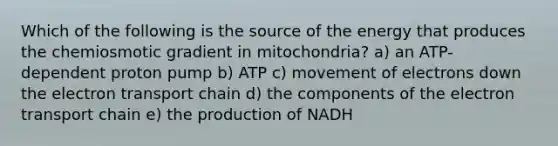 Which of the following is the source of the energy that produces the chemiosmotic gradient in mitochondria? a) an ATP-dependent proton pump b) ATP c) movement of electrons down the electron transport chain d) the components of the electron transport chain e) the production of NADH