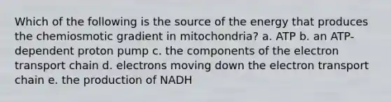 Which of the following is the source of the energy that produces the chemiosmotic gradient in mitochondria? a. ATP b. an ATP-dependent proton pump c. the components of the electron transport chain d. electrons moving down the electron transport chain e. the production of NADH