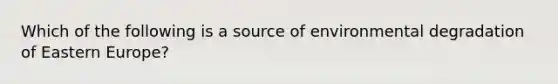 Which of the following is a source of environmental degradation of Eastern Europe?