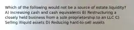 Which of the following would not be a source of estate liquidity? A) Increasing cash and cash equivalents B) Restructuring a closely held business from a sole proprietorship to an LLC C) Selling illiquid assets D) Reducing hard-to-sell assets