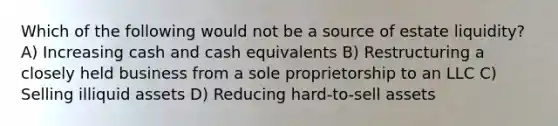 Which of the following would not be a source of estate liquidity? A) Increasing cash and cash equivalents B) Restructuring a closely held business from a sole proprietorship to an LLC C) Selling illiquid assets D) Reducing hard-to-sell assets