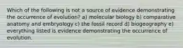 Which of the following is not a source of evidence demonstrating the occurrence of evolution? a) molecular biology b) comparative anatomy and embryology c) the fossil record d) biogeography e) everything listed is evidence demonstrating the occurrence of evolution.