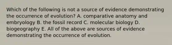 Which of the following is not a source of evidence demonstrating the occurrence of evolution? A. comparative anatomy and embryology B. the fossil record C. molecular biology D. biogeography E. All of the above are sources of evidence demonstrating the occurrence of evolution.