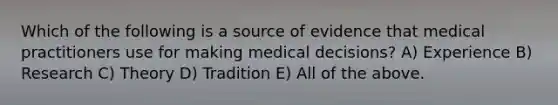 Which of the following is a source of evidence that medical practitioners use for making medical decisions? A) Experience B) Research C) Theory D) Tradition E) All of the above.