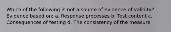 Which of the following is not a source of evidence of validity? Evidence based on: a. Response processes b. Test content c. Consequences of testing d. The consistency of the measure