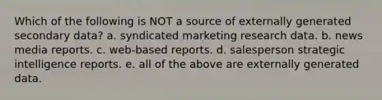 Which of the following is NOT a source of externally generated secondary data? a. syndicated marketing research data. b. news media reports. c. web-based reports. d. salesperson strategic intelligence reports. e. all of the above are externally generated data.