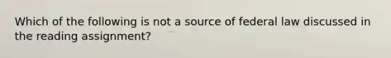 Which of the following is not a source of federal law discussed in the reading assignment?