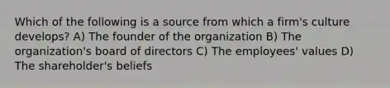 Which of the following is a source from which a firm's culture develops? A) The founder of the organization B) The organization's board of directors C) The employees' values D) The shareholder's beliefs