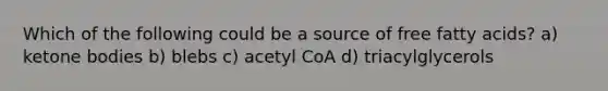 Which of the following could be a source of free fatty acids? a) ketone bodies b) blebs c) acetyl CoA d) triacylglycerols