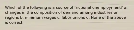 Which of the following is a source of frictional unemployment? a. changes in the composition of demand among industries or regions b. minimum wages c. labor unions d. None of the above is correct.