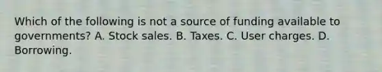 Which of the following is not a source of funding available to​ governments? A. Stock sales. B. Taxes. C. User charges. D. Borrowing.