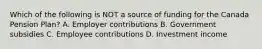 Which of the following is NOT a source of funding for the Canada Pension Plan? A. Employer contributions B. Government subsidies C. Employee contributions D. Investment income