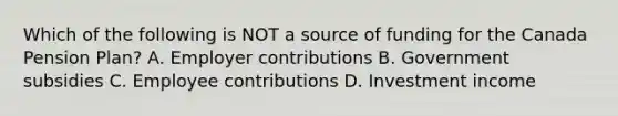 Which of the following is NOT a source of funding for the Canada Pension Plan? A. Employer contributions B. Government subsidies C. Employee contributions D. Investment income