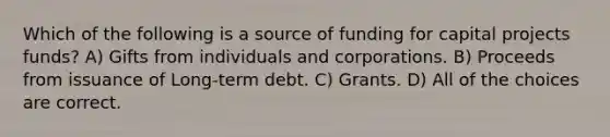 Which of the following is a source of funding for capital projects funds? A) Gifts from individuals and corporations. B) Proceeds from issuance of Long-term debt. C) Grants. D) All of the choices are correct.