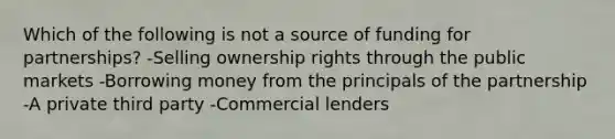 Which of the following is not a source of funding for partnerships? -Selling ownership rights through the public markets -Borrowing money from the principals of the partnership -A private third party -Commercial lenders