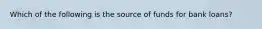 Which of the following is the source of funds for bank loans?