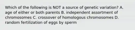 Which of the following is NOT a source of genetic variation? A. age of either or both parents B. independent assortment of chromosomes C. crossover of homologous chromosomes D. random fertilization of eggs by sperm