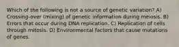 Which of the following is not a source of genetic variation? A) Crossing-over (mixing) of genetic information during meiosis. B) Errors that occur during DNA replication. C) Replication of cells through mitosis. D) Environmental factors that cause mutations of genes.