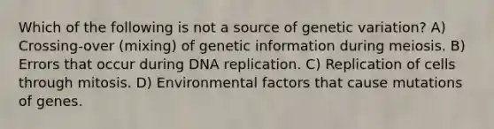 Which of the following is not a source of genetic variation? A) Crossing-over (mixing) of genetic information during meiosis. B) Errors that occur during DNA replication. C) Replication of cells through mitosis. D) Environmental factors that cause mutations of genes.