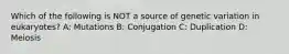 Which of the following is NOT a source of genetic variation in eukaryotes? A: Mutations B: Conjugation C: Duplication D: Meiosis
