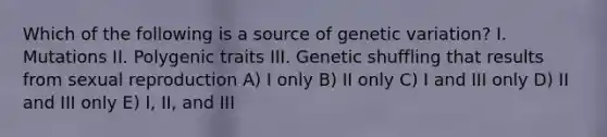 Which of the following is a source of genetic variation? I. Mutations II. Polygenic traits III. Genetic shuffling that results from sexual reproduction A) I only B) II only C) I and III only D) II and III only E) I, II, and III