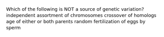 Which of the following is NOT a source of genetic variation? independent assortment of chromosomes crossover of homologs age of either or both parents random fertilization of eggs by sperm