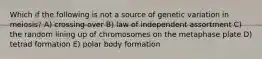 Which if the following is not a source of genetic variation in meiosis? A) crossing over B) law of independent assortment C) the random lining up of chromosomes on the metaphase plate D) tetrad formation E) polar body formation