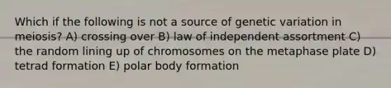 Which if the following is not a source of genetic variation in meiosis? A) crossing over B) law of independent assortment C) the random lining up of chromosomes on the metaphase plate D) tetrad formation E) polar body formation