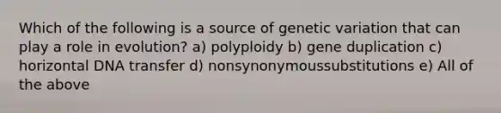 Which of the following is a source of genetic variation that can play a role in evolution? a) polyploidy b) gene duplication c) horizontal DNA transfer d) nonsynonymoussubstitutions e) All of the above