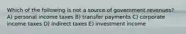 Which of the following is not a source of government revenues? A) personal income taxes B) transfer payments C) corporate income taxes D) indirect taxes E) investment income