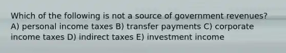 Which of the following is not a source of government revenues? A) personal income taxes B) transfer payments C) corporate income taxes D) indirect taxes E) investment income