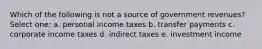 Which of the following is not a source of government revenues? Select one: a. personal income taxes b. transfer payments c. corporate income taxes d. indirect taxes e. investment income