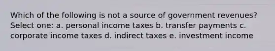 Which of the following is not a source of government revenues? Select one: a. personal income taxes b. transfer payments c. corporate income taxes d. indirect taxes e. investment income