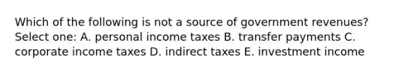 Which of the following is not a source of government revenues? Select one: A. personal income taxes B. transfer payments C. corporate income taxes D. indirect taxes E. investment income