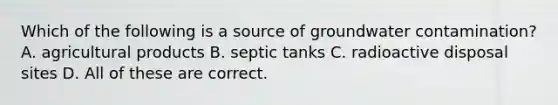 Which of the following is a source of groundwater contamination? A. agricultural products B. septic tanks C. radioactive disposal sites D. All of these are correct.