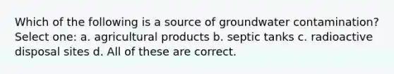 Which of the following is a source of groundwater contamination? Select one: a. agricultural products b. septic tanks c. radioactive disposal sites d. All of these are correct.