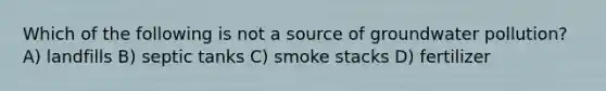 Which of the following is not a source of groundwater pollution? A) landfills B) septic tanks C) smoke stacks D) fertilizer