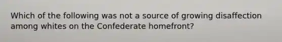 Which of the following was not a source of growing disaffection among whites on the Confederate homefront?