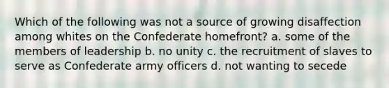 Which of the following was not a source of growing disaffection among whites on the Confederate homefront? a. some of the members of leadership b. no unity c. the recruitment of slaves to serve as Confederate army officers d. not wanting to secede