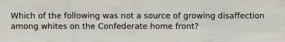 Which of the following was not a source of growing disaffection among whites on the Confederate home front?