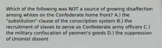 Which of the following was NOT a source of growing disaffection among whites on the Confederate home front? A.) the "substitution" clause of the conscription system B.) the recruitment of slaves to serve as Confederate army officers C.) the military confiscation of yeomen's goods D.) the suppression of Unionist dissent