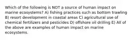 Which of the following is NOT a source of human impact on marine ecosystems? A) fishing practices such as bottom trawling B) resort development in coastal areas C) agricultural use of chemical fertilizers and pesticides D) offshore oil drilling E) All of the above are examples of human impact on marine ecosystems.