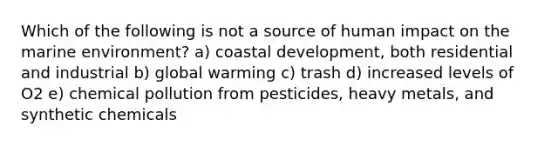 Which of the following is not a source of human impact on the marine environment? a) coastal development, both residential and industrial b) global warming c) trash d) increased levels of O2 e) chemical pollution from pesticides, heavy metals, and synthetic chemicals