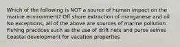 Which of the following is NOT a source of human impact on the marine environment? Off shore extraction of manganese and oil No exceptions, all of the above are sources of marine pollution Fishing practices such as the use of drift nets and purse seines Coastal development for vacation properties