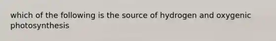 which of the following is the source of hydrogen and oxygenic photosynthesis