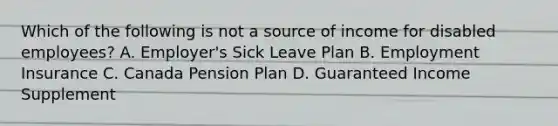 Which of the following is not a source of income for disabled employees? A. Employer's Sick Leave Plan B. Employment Insurance C. Canada Pension Plan D. Guaranteed Income Supplement